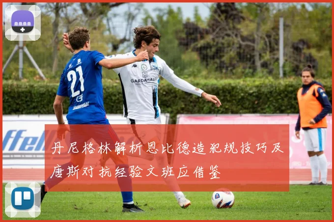 丹尼格林解析恩比德造犯规技巧及唐斯对抗经验文班应借鉴