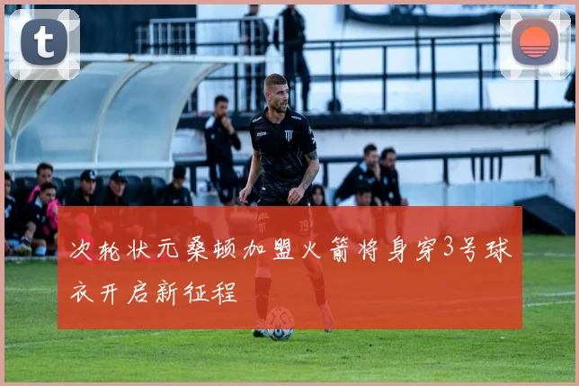 次轮状元桑顿加盟火箭将身穿3号球衣开启新征程
