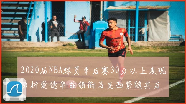 2020届NBA球员季后赛30分以上表现分析爱德华兹领衔马克西紧随其后哈利表现不俗