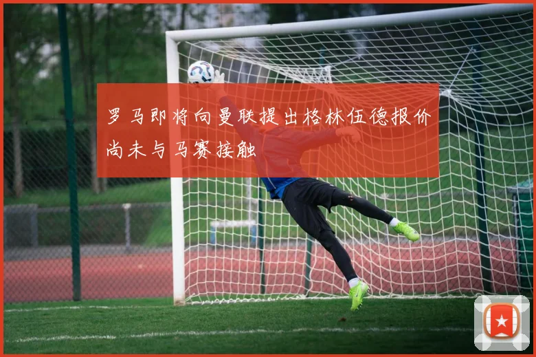 罗马即将向曼联提出格林伍德报价尚未与马赛接触