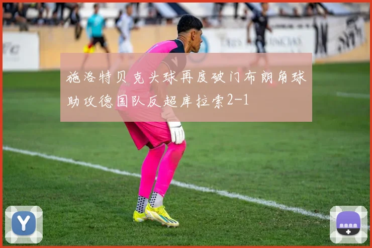 施洛特贝克头球再度破门布朗角球助攻德国队反超库拉索2-1