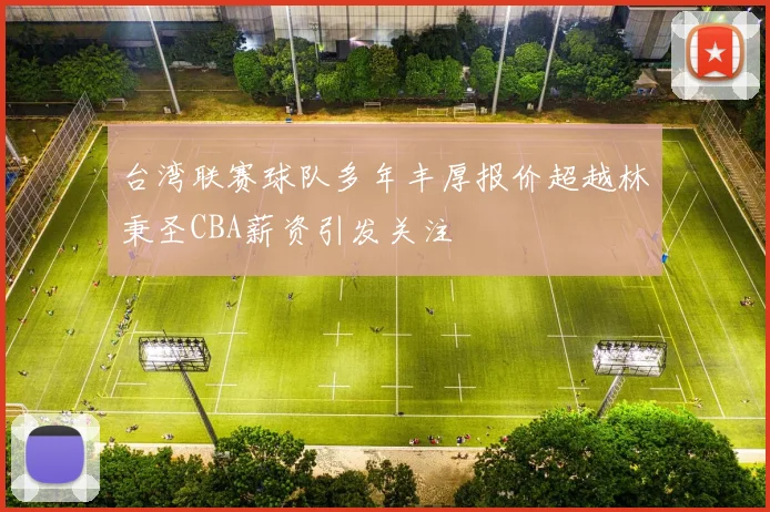 台湾联赛球队多年丰厚报价超越林秉圣CBA薪资引发关注