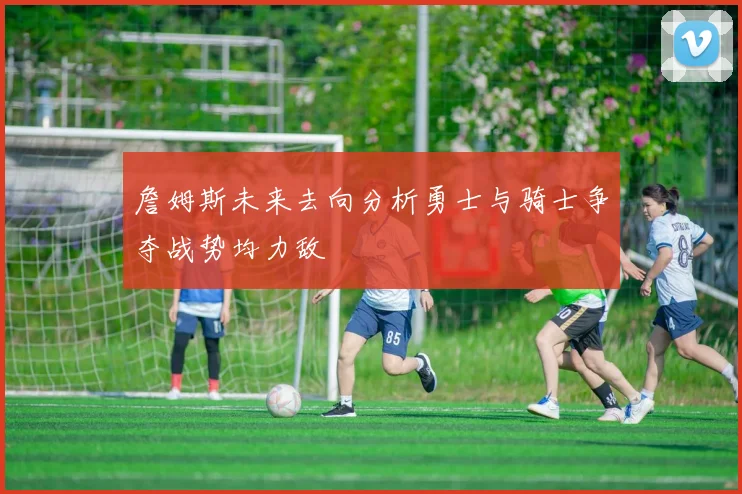 詹姆斯未来去向分析勇士与骑士争夺战势均力敌