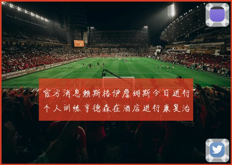 官方消息赖斯格伊詹姆斯今日进行个人训练亨德森在酒店进行康复治疗