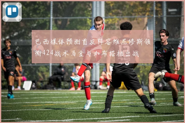巴西媒体预测首发阵容维尼修斯领衔424战术马金与加布搭档出战