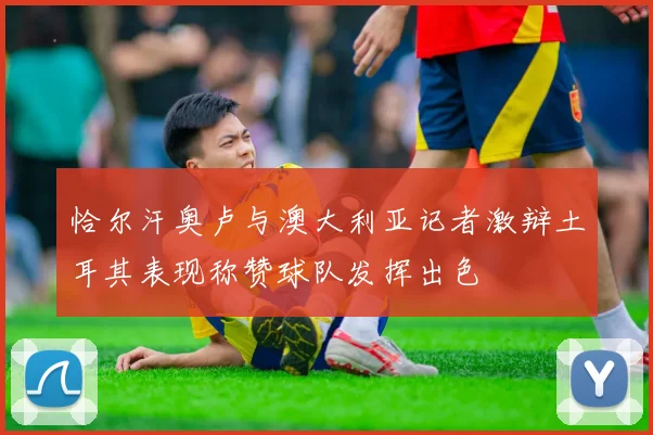 恰尔汗奥卢与澳大利亚记者激辩土耳其表现称赞球队发挥出色