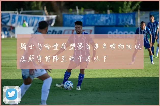 骑士与哈登有望签订多年续约协议总薪资将降至两千万以下