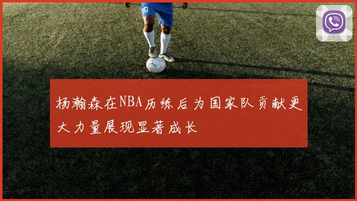 杨瀚森在NBA历练后为国家队贡献更大力量展现显著成长