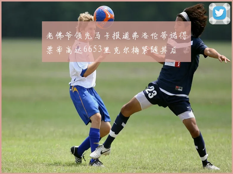 老佛爷领先马卡报道弗洛伦蒂诺得票率高达6653里克尔梅紧随其后