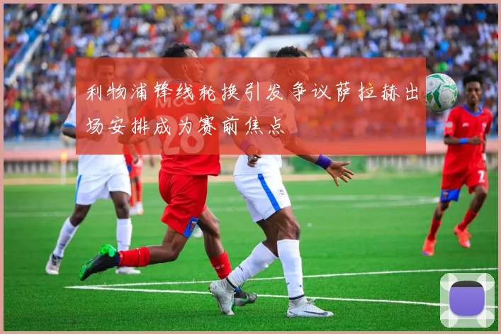 利物浦锋线轮换引发争议萨拉赫出场安排成为赛前焦点