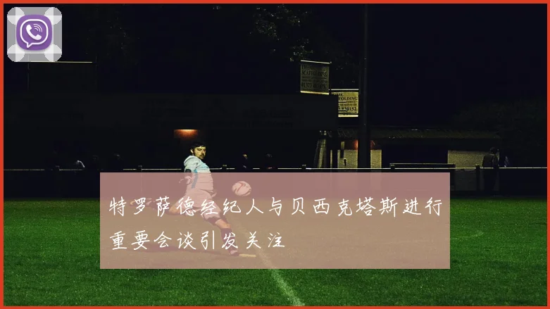 特罗萨德经纪人与贝西克塔斯进行重要会谈引发关注