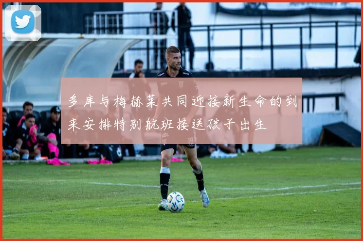 多库与梅赫莱共同迎接新生命的到来安排特别航班接送孩子出生